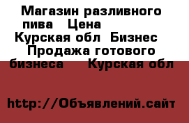 Магазин разливного пива › Цена ­ 350 000 - Курская обл. Бизнес » Продажа готового бизнеса   . Курская обл.